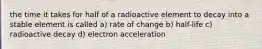 the time it takes for half of a radioactive element to decay into a stable element is called a) rate of change b) half-life c) radioactive decay d) electron acceleration