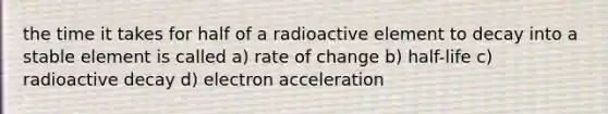 the time it takes for half of a radioactive element to decay into a stable element is called a) rate of change b) half-life c) radioactive decay d) electron acceleration