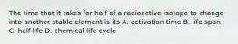 The time that it takes for half of a radioactive isotope to change into another stable element is its A. activation time B. life span C. half-life D. chemical life cycle