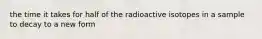 the time it takes for half of the radioactive isotopes in a sample to decay to a new form