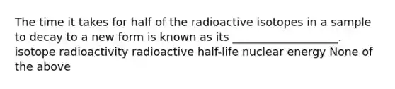 The time it takes for half of the radioactive isotopes in a sample to decay to a new form is known as its ___________________. isotope radioactivity radioactive half-life nuclear energy None of the above