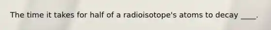 ​The time it takes for half of a radioisotope's atoms to decay ____.