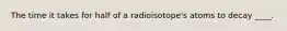 The time it takes for half of a radioisotope's atoms to decay ____.