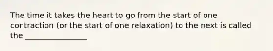 The time it takes the heart to go from the start of one contraction (or the start of one relaxation) to the next is called the ________________