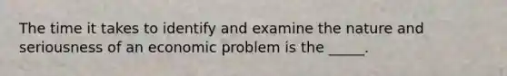 The time it takes to identify and examine the nature and seriousness of an economic problem is the _____.