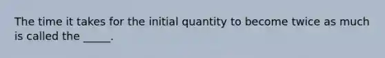 The time it takes for the initial quantity to become twice as much is called the _____.