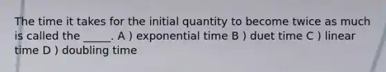 The time it takes for the initial quantity to become twice as much is called the _____. A ) exponential time B ) duet time C ) linear time D ) doubling time