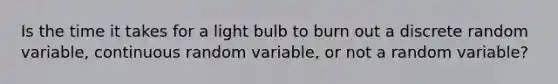 Is the time it takes for a light bulb to burn out a discrete random​ variable, continuous random​ variable, or not a random​ variable?