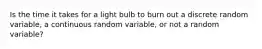 Is the time it takes for a light bulb to burn out a discrete random​ variable, a continuous random​ variable, or not a random​ variable?