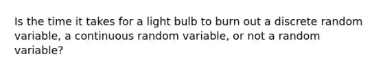 Is the time it takes for a light bulb to burn out a discrete random​ variable, a continuous random​ variable, or not a random​ variable?