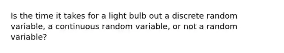 Is the time it takes for a light bulb out a discrete random​ variable, a continuous random​ variable, or not a random​ variable?