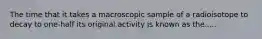 The time that it takes a macroscopic sample of a radioisotope to decay to one-half its original activity is known as the.....