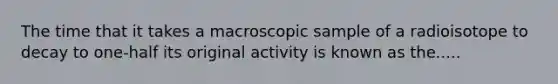 The time that it takes a macroscopic sample of a radioisotope to decay to one-half its original activity is known as the.....