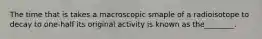 The time that is takes a macroscopic smaple of a radioisotope to decay to one-half its original activity is known as the________.