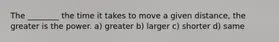 The ________ the time it takes to move a given distance, the greater is the power. a) greater b) larger c) shorter d) same