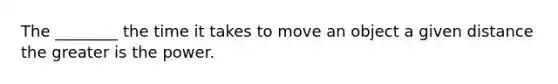 The ________ the time it takes to move an object a given distance the greater is the power.