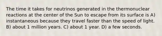 The time it takes for neutrinos generated in the thermonuclear reactions at the center of the Sun to escape from its surface is A) instantaneous because they travel faster than the speed of light. B) about 1 million years. C) about 1 year. D) a few seconds.