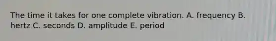 The time it takes for one complete vibration. A. frequency B. hertz C. seconds D. amplitude E. period