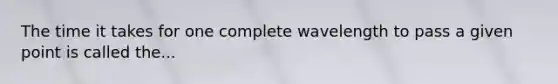 The time it takes for one complete wavelength to pass a given point is called the...