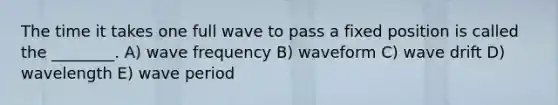 The time it takes one full wave to pass a fixed position is called the ________. A) wave frequency B) waveform C) wave drift D) wavelength E) wave period