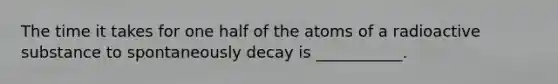 The time it takes for one half of the atoms of a radioactive substance to spontaneously decay is ___________.