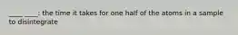 ____ ____: the time it takes for one half of the atoms in a sample to disintegrate