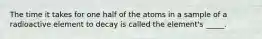 The time it takes for one half of the atoms in a sample of a radioactive element to decay is called the element's _____.