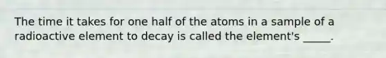 The time it takes for one half of the atoms in a sample of a radioactive element to decay is called the element's _____.