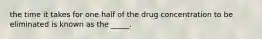 the time it takes for one half of the drug concentration to be eliminated is known as the _____.