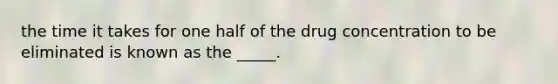 the time it takes for one half of the drug concentration to be eliminated is known as the _____.