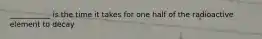 ___________ is the time it takes for one half of the radioactive element to decay