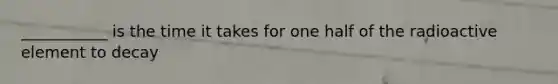 ___________ is the time it takes for one half of the radioactive element to decay