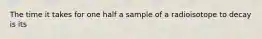 The time it takes for one half a sample of a radioisotope to decay is its