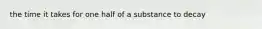 the time it takes for one half of a substance to decay