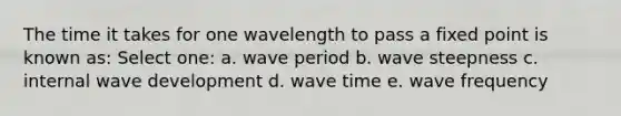 The time it takes for one wavelength to pass a fixed point is known as: Select one: a. wave period b. wave steepness c. internal wave development d. wave time e. wave frequency