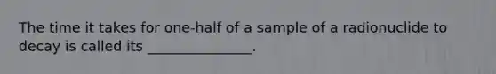 The time it takes for one-half of a sample of a radionuclide to decay is called its _______________.