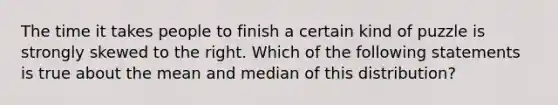 The time it takes people to finish a certain kind of puzzle is strongly skewed to the right. Which of the following statements is true about the mean and median of this distribution?