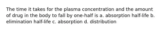 The time it takes for the plasma concentration and the amount of drug in the body to fall by one-half is a. absorption half-life b. elimination half-life c. absorption d. distribution