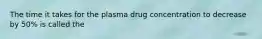 The time it takes for the plasma drug concentration to decrease by 50% is called the