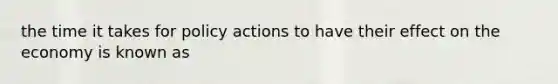 the time it takes for policy actions to have their effect on the economy is known as