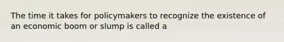 The time it takes for policymakers to recognize the existence of an economic boom or slump is called a