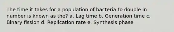 The time it takes for a population of bacteria to double in number is known as the? a. Lag time b. Generation time c. Binary fission d. Replication rate e. Synthesis phase