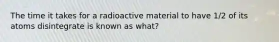 The time it takes for a radioactive material to have 1/2 of its atoms disintegrate is known as what?