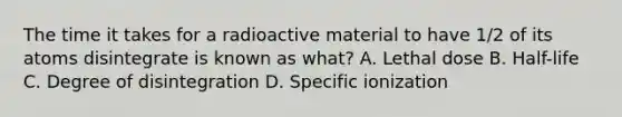 The time it takes for a radioactive material to have 1/2 of its atoms disintegrate is known as what? A. Lethal dose B. Half-life C. Degree of disintegration D. Specific ionization