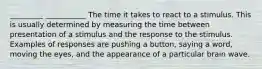 _________ ___________ The time it takes to react to a stimulus. This is usually determined by measuring the time between presentation of a stimulus and the response to the stimulus. Examples of responses are pushing a button, saying a word, moving the eyes, and the appearance of a particular brain wave.