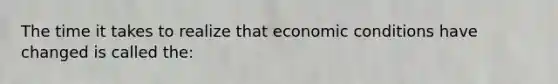 The time it takes to realize that economic conditions have changed is called the: