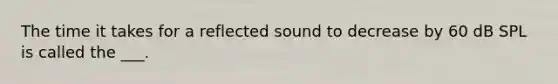 The time it takes for a reflected sound to decrease by 60 dB SPL is called the ___.