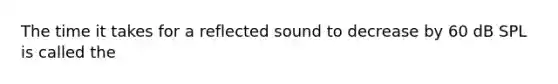 The time it takes for a reflected sound to decrease by 60 dB SPL is called the