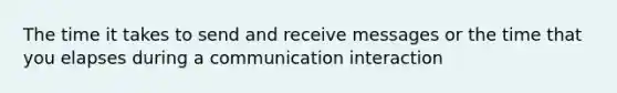 The time it takes to send and receive messages or the time that you elapses during a communication interaction