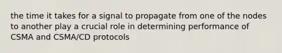 the time it takes for a signal to propagate from one of the nodes to another play a crucial role in determining performance of CSMA and CSMA/CD protocols